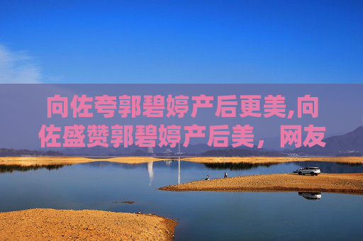 向佐夸郭碧婷产后更美,向佐盛赞郭碧婷产后美，网友纷纷点赞
