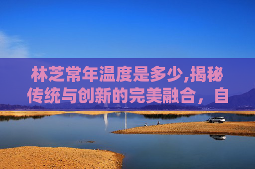林芝常年温度是多少,揭秘传统与创新的完美融合,自制甜心果酒湖的秘诀 林芝常年温度是多少,揭秘传统与创新的完美融合,自制甜心果酒湖的秘诀