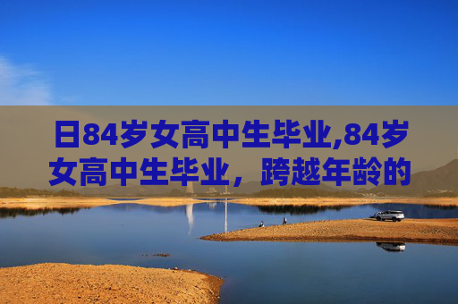 日84岁女高中生毕业,84岁女高中生毕业，跨越年龄的学术旅程