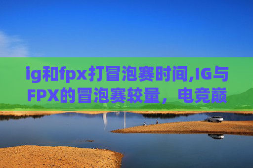 ig和fpx打冒泡赛时间,IG与FPX的冒泡赛较量，电竞巅峰对决，谁将夺冠？