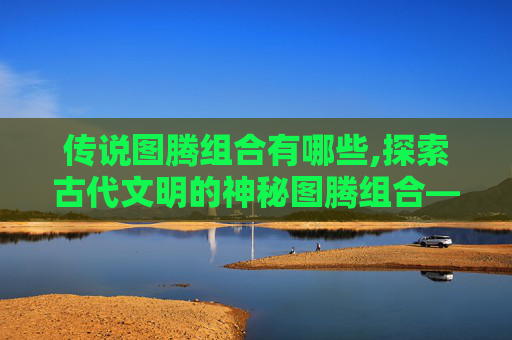 传说图腾组合有哪些,探索古代文明的神秘图腾组合——解读历史与信仰的交织
