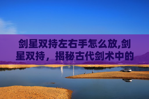 剑星双持左右手怎么放,剑星双持，揭秘古代剑术中的神秘武器