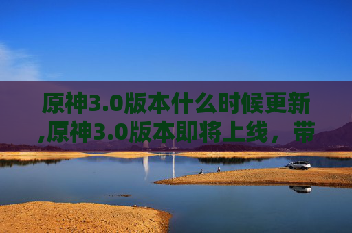 原神3.0版本什么时候更新,原神3.0版本即将上线,带你探索新世界! 原神3.0版本什么时候更新,原神3.0版本即将上线,带你探索新世界!