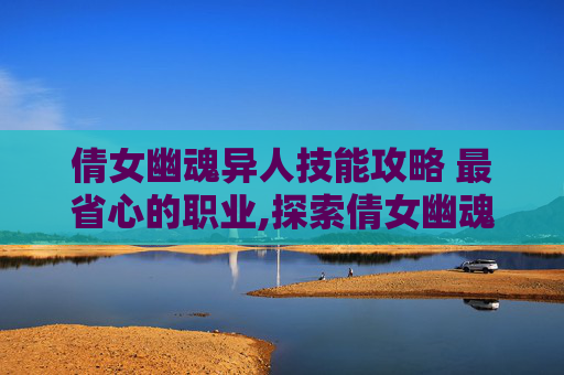倩女幽魂异人技能攻略 最省心的职业,探索倩女幽魂中的异人技能攻略