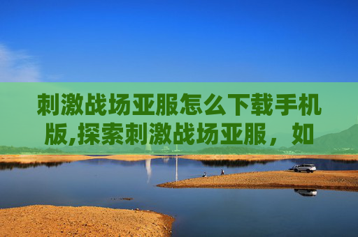 刺激战场亚服怎么下载手机版,探索刺激战场亚服,如何下载并享受游戏 刺激战场亚服怎么下载手机版,探索刺激战场亚服,如何下载并享受游戏