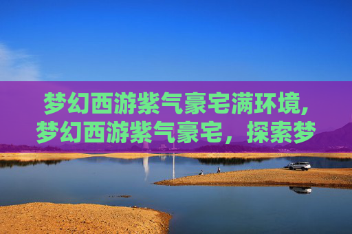 梦幻西游紫气豪宅满环境,梦幻西游紫气豪宅，探索梦幻世界的奢华生活