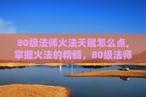 80级法师火法天赋怎么点,掌握火法的精髓，80级法师火法天赋指南