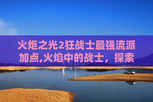 火炬之光2狂战士最强流派加点,火焰中的战士，探索火炬之光2狂战士的奥秘