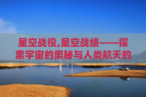 星空战役,星空战绩——探索宇宙的奥秘与人类航天的辉煌历程