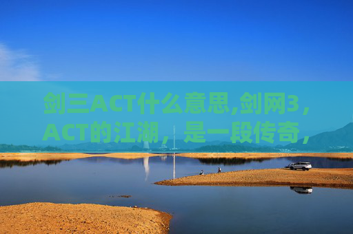 剑三ACT什么意思,剑网3，ACT的江湖，是一段传奇，也是一场梦