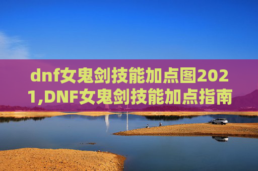 dnf女鬼剑技能加点图2021,DNF女鬼剑技能加点指南，如何最大化你的输出与生存能力