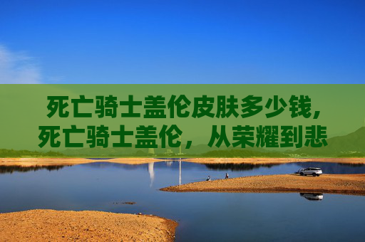 死亡骑士盖伦皮肤多少钱,死亡骑士盖伦,从荣耀到悲剧的终极战士 死亡骑士盖伦皮肤多少钱,死亡骑士盖伦,从荣耀到悲剧的终极战士