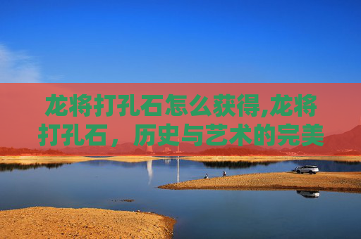 龙将打孔石怎么获得,龙将打孔石,历史与艺术的完美融合 龙将打孔石怎么获得,龙将打孔石,历史与艺术的完美融合