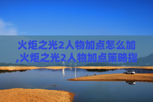 火炬之光2人物加点怎么加,火炬之光2人物加点策略指南