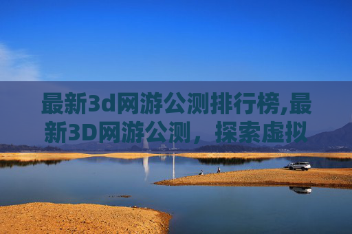 最新3d网游公测排行榜,最新3D网游公测，探索虚拟世界的无限可能