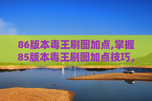 86版本毒王刷图加点,掌握85版本毒王刷图加点技巧，让你在游戏世界中游刃有余