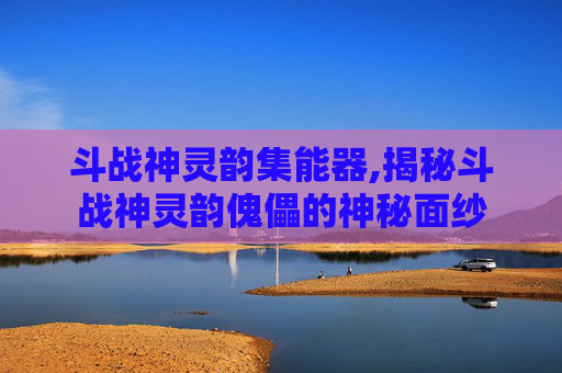 斗战神灵韵集能器,揭秘斗战神灵韵傀儡的神秘面纱