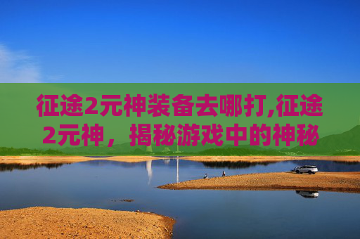 征途2元神装备去哪打,征途2元神，揭秘游戏中的神秘力量