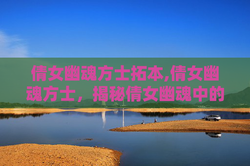 倩女幽魂方士拓本,倩女幽魂方士,揭秘倩女幽魂中的神秘角色 倩女幽魂方士拓本,倩女幽魂方士,揭秘倩女幽魂中的神秘角色