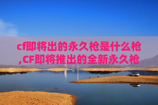 cf即将出的永久枪是什么枪,CF即将推出的全新永久枪械——揭秘未来战场的王者利器！