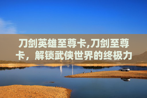 刀剑英雄至尊卡,刀剑至尊卡,解锁武侠世界的终极力量 刀剑英雄至尊卡,刀剑至尊卡,解锁武侠世界的终极力量