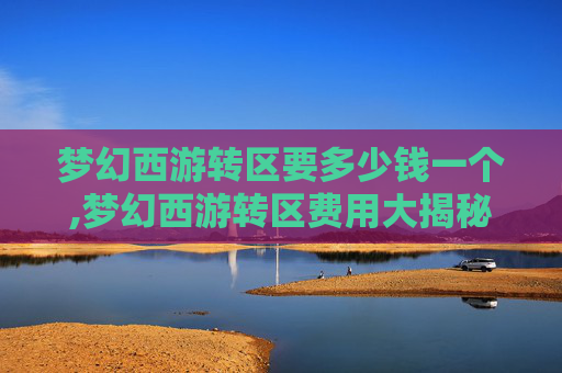 梦幻西游转区要多少钱一个,梦幻西游转区费用大揭秘，如何以最经济的方式完成转区