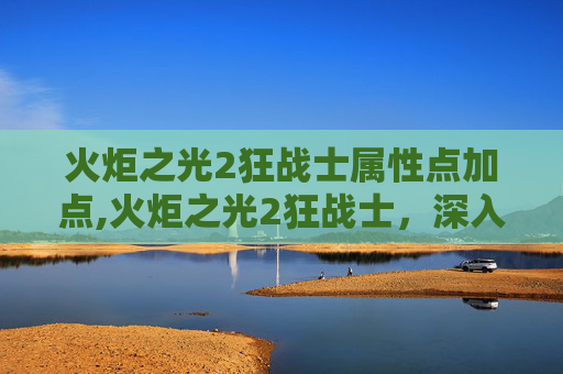 火炬之光2狂战士属性点加点,火炬之光2狂战士，深入探索与实战策略