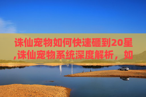 诛仙宠物如何快速砸到20星,诛仙宠物系统深度解析，如何培养你的专属仙宠