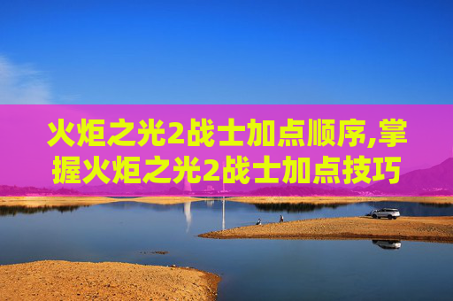 火炬之光2战士加点顺序,掌握火炬之光2战士加点技巧，让你的战斗更加犀利