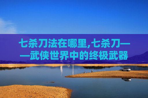 七杀刀法在哪里,七杀刀——武侠世界中的终极武器