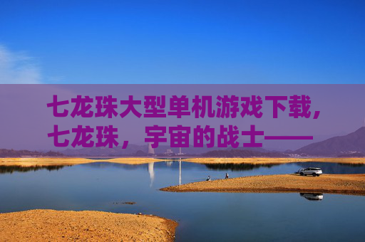 七龙珠大型单机游戏下载,七龙珠，宇宙的战士—— 探索悟空的冒险之旅