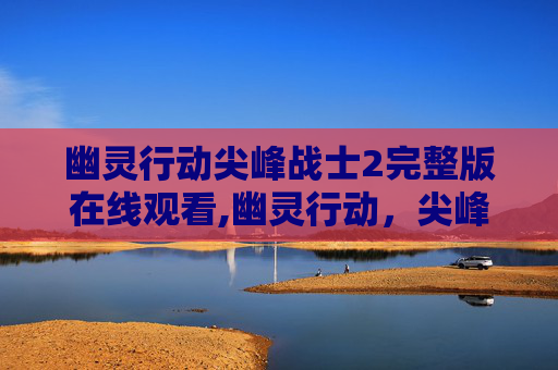 幽灵行动尖峰战士2完整版在线观看,幽灵行动，尖峰战士2—— 一场视觉与策略的盛宴