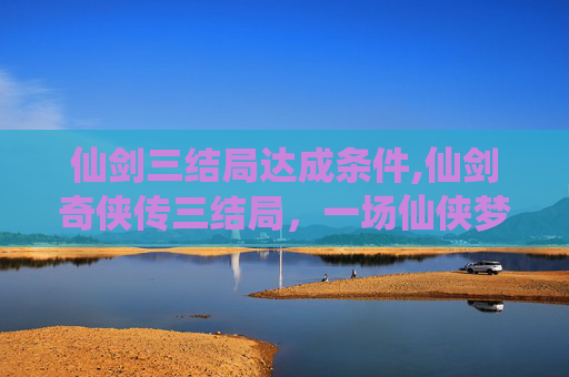 仙剑三结局达成条件,仙剑奇侠传三结局，一场仙侠梦的终章