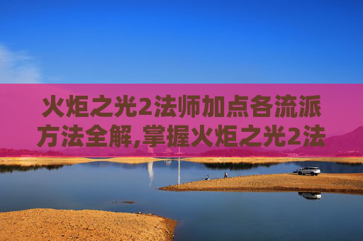 火炬之光2法师加点各流派方法全解,掌握火炬之光2法师加点的艺术