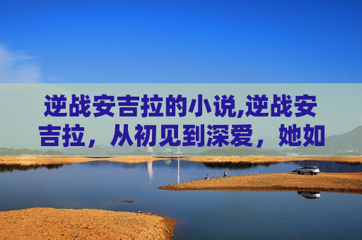 逆战安吉拉的小说,逆战安吉拉,从初见到深爱,她如何成为我的英雄? 逆战安吉拉的小说,逆战安吉拉,从初见到深爱,她如何成为我的英雄?