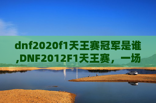 dnf2020f1天王赛冠军是谁,DNF2012F1天王赛，一场电子竞技的巅峰对决