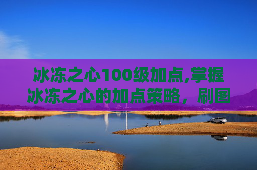 冰冻之心100级加点,掌握冰冻之心的加点策略，刷图效率提升指南