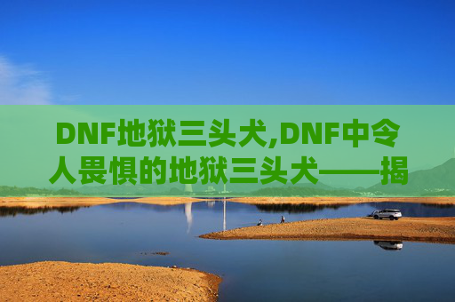 DNF地狱三头犬,DNF中令人畏惧的地狱三头犬——揭秘其神秘力量与战斗策略