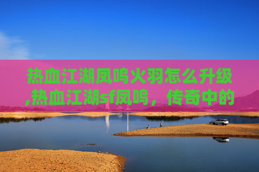 热血江湖凤鸣火羽怎么升级,热血江湖sf凤鸣，传奇中的凤凰涅槃