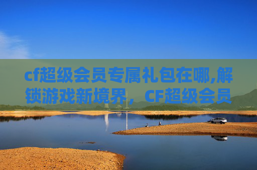 cf超级会员专属礼包在哪,解锁游戏新境界,CF超级会员专属礼包深度解析