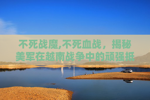 不死战魔,不死血战，揭秘美军在越南战争中的顽强抵抗