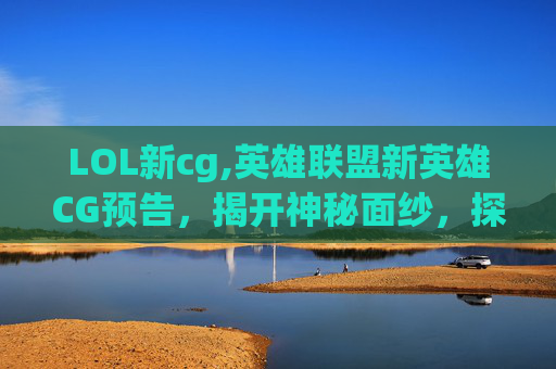 LOL新cg,英雄联盟新英雄CG预告,揭开神秘面纱,探索未来战士的诞生 LOL新cg,英雄联盟新英雄CG预告,揭开神秘面纱,探索未来战士的诞生