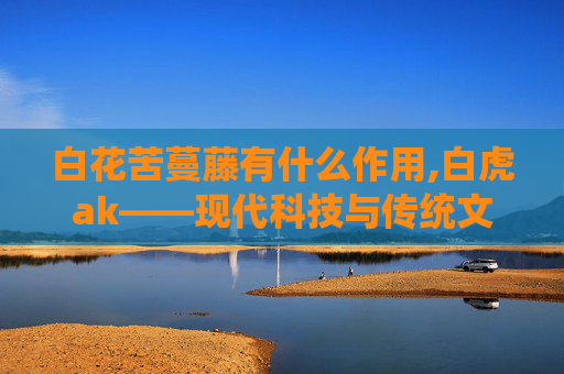 白花苦蔓藤有什么作用,白虎ak——现代科技与传统文化的完美融合 白花苦蔓藤有什么作用,白虎ak——现代科技与传统文化的完美融合