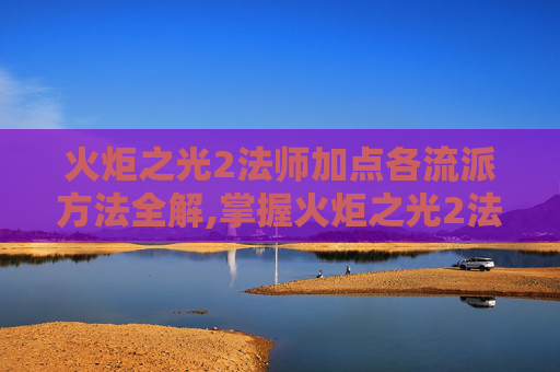 火炬之光2法师加点各流派方法全解,掌握火炬之光2法师技能加点的艺术