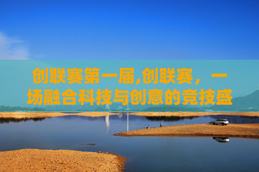 创联赛第一届,创联赛,一场融合科技与创意的竞技盛宴 创联赛第一届,创联赛,一场融合科技与创意的竞技盛宴