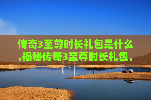传奇3至尊时长礼包是什么,揭秘传奇3至尊时长礼包，如何最大化你的游戏投资回报