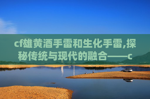cf雄黄酒手雷和生化手雷,探秘传统与现代的融合——cf雄黄酒的独特魅力