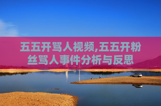 五五开骂人视频,五五开粉丝骂人事件分析与反思 五五开骂人视频,五五开粉丝骂人事件分析与反思