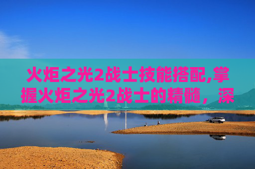 火炬之光2战士技能搭配,掌握火炬之光2战士的精髓，深入解析战士技能