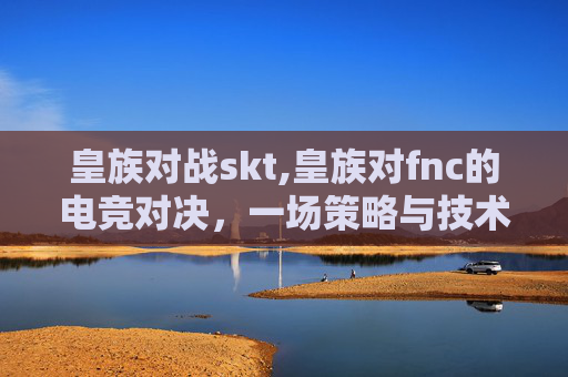 皇族对战skt,皇族对fnc的电竞对决，一场策略与技术的较量